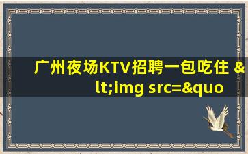 广州夜场KTV招聘一包吃住 <img src="/images/company1.gif" title="已通过营业执照认证" > 